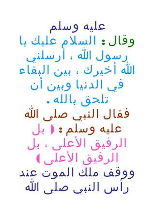 ‫عليه وسلم‬
‫وقال : السلم عليك يا‬
‫رسول ا ، أرسلني‬
‫ا أخيرك ، بين البقاء‬
‫في الدنيا وبين أن‬
‫تلحق بالله .‬
‫فقال النبي صلى ا‬
‫عليه وسلم : ) بل‬
‫الرفيق العلى ، بل‬
‫الرفيق العلى (‬
‫ووقف ملك الموت عند‬
‫رأس النبي صلى ا‬

 