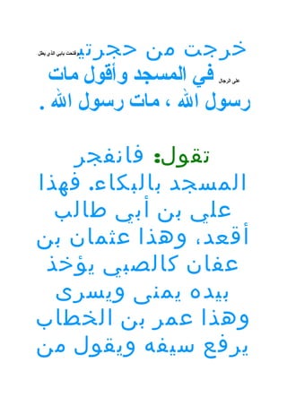 ‫خرجت من حجرتي‬
‫في المسجد وأقول مات‬
‫رسول ال ، مات رسول ال .‬

‫وفتحت بابي الذي يطل‬

‫على الرجال‬

‫تقول: فانفجر‬
‫المسجد بالبكاء. فهذا‬
‫علي بن أبي طالب‬
‫أقعد، وهذا عثمان بن‬
‫عفان كالصبي يؤخذ‬
‫بيده يمنى ويسرى‬
‫وهذا عمر بن الخطاب‬
‫يرفع سيفه ويقول من‬

 