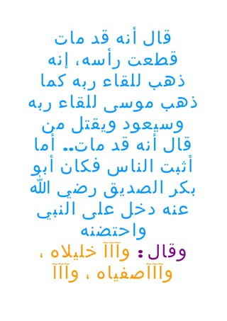 ‫قال أنه قد مات‬
‫قطعت رأسه، إنه‬
‫ذهب للقاء ربه كما‬
‫ذهب موسى للقاء ربه‬
‫وسيعود ويقتل من‬
‫قال أنه قد مات.. أما‬
‫أثبت الناس فكان أبو‬
‫بكر الصديق رضي ا‬
‫عنه دخل على النبي‬
‫واحتضنه‬
‫وقال : وآآآ خليله ،‬
‫وآآآصفياه ، وآآآ‬

 