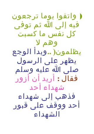 ‫) واتقوا يوما ترجعون‬
‫فيه إلى ا ثم توفى‬
‫كل نفس ما كسبت‬
‫وهم ل‬
‫يظلمون) .. وبدأ الوجع‬
‫يظهر على الرسول‬
‫صلى ا عليه وسلم‬
‫فقال : أريد أن أزور‬
‫شهداء أحد‬
‫فذهب إلى شهداء‬
‫أحد ووقف على قبور‬
‫الشهداء‬

 