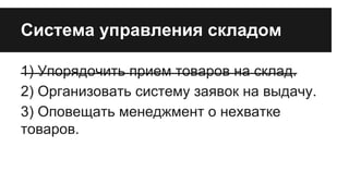 Система управления складом
1) Упорядочить прием товаров на склад.
2) Организовать систему заявок на выдачу.
3) Оповещать менеджмент о нехватке
товаров.

 