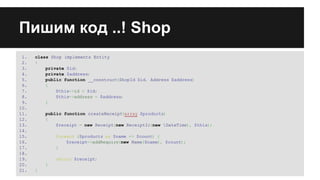Пишим код ..! Shop
1.
2.
3.
4.
5.
6.
7.
8.
9.
10.
11.
12.
13.
14.
15.
16.
17.
18.
19.
20.
21.

class Shop implements Entity
{
private $id;
private $address;
public function __construct(ShopId $id, Address $address)
{
$this->id = $id;
$this->address = $address;
}
public function createReceipt
(array $products)
{
$receipt = new Receipt(new ReceiptId(new DateTime), $this);
foreach ($products as $name => $count) {
$receipt->addRequire(new Name($name), $count);
}
return $receipt;
}
}

 