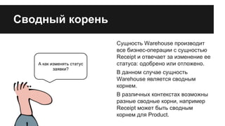 Сводный корень

А как изменять статус
заявки?

Сущность Warehouse производит
все бизнес-операции с сущностью
Receipt и отвечает за изменение ее
статуса: одобрено или отложено.
В данном случае сущность
Warehouse является сводным
корнем.
В различных контекстах возможны
разные сводные корни, например
Receipt может быть сводным
корнем для Product.

 