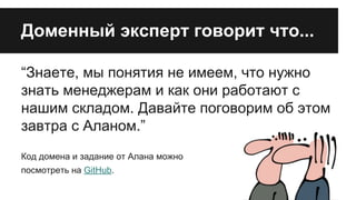 Доменный эксперт говорит что...
“Знаете, мы понятия не имеем, что нужно
знать менеджерам и как они работают с
нашим складом. Давайте поговорим об этом
завтра с Аланом.”
Код домена и задание от Алана можно
посмотреть на GitHub.

 