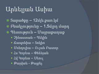 Արևելյան Ասիա
Տարածքը – 12մլն.քառ.կմ
 Բնակչությունը – 1,5մլրդ մարդ
 Պետություն – Մայրաքաղաք


 Չինաստան – Պեկին
 Ճապոնիա – Տոկիո
 Մոնղոլիա – Ուլան Բատոր
 Հս Կորեա – Փհենյան
 Հվ Կորեա – Սեուլ
 Թայվան - Թայբեյ

 