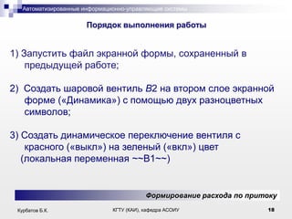 Автоматизированные информационно-управляющие системы

.

Порядок выполнения работы

1) Запустить файл экранной формы, сохраненный в
предыдущей работе;
2) Создать шаровой вентиль В2 на втором слое экранной
форме («Динамика») с помощью двух разноцветных
символов;
3) Создать динамическое переключение вентиля с
красного («выкл») на зеленый («вкл») цвет
(локальная переменная ~~B1~~)

Формирование расхода по притоку
Курбатов Б.К.

КГТУ (КАИ), кафедра АСОИУ

18

 