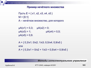Автоматизированные информационно-управляющие системы

.

Пример нечѐткого множества
Пусть Е = { x1, x2, x3, x4, x5 }
M = [0;1]
A – нечѐткое множество, для которого
μA(x1) = 0,3;
μA(x3) = 1;
μA(x5) = 0,9.

μA(x2) = 0;
μA(x4) = 0,5;

A = { 0,3/x1; 0/x2; 1/x3; 0,5/x4; 0,9/x5 }
или
A = { 0,3/x1 + 0/x2 + 1/x3 + 0,5/x4 + 0,9/x5 }

Методы интеллектуального управления
Курбатов Б.К.

КГТУ (КАИ), кафедра АСОИУ

101

 