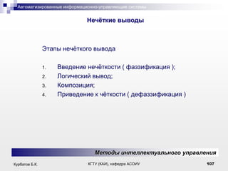 Автоматизированные информационно-управляющие системы

.

Нечѐткие выводы

Этапы нечѐткого вывода
1.
2.
3.
4.

Введение нечѐткости ( фаззификация );
Логический вывод;
Композиция;
Приведение к чѐткости ( дeфаззификация )

Методы интеллектуального управления
Курбатов Б.К.

КГТУ (КАИ), кафедра АСОИУ

107

 