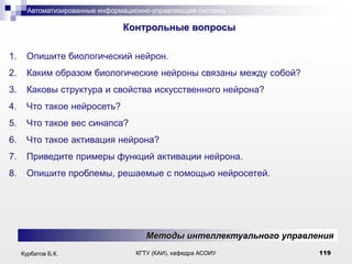 Автоматизированные информационно-управляющие системы

.

Контрольные вопросы
1.

Опишите биологический нейрон.

2.

Каким образом биологические нейроны связаны между собой?

3.

Каковы структура и свойства искусственного нейрона?

4.

Что такое нейросеть?

5.

Что такое вес синапса?

6.

Что такое активация нейрона?

7.

Приведите примеры функций активации нейрона.

8.

Опишите проблемы, решаемые с помощью нейросетей.

Методы интеллектуального управления
Курбатов Б.К.

КГТУ (КАИ), кафедра АСОИУ

119

 