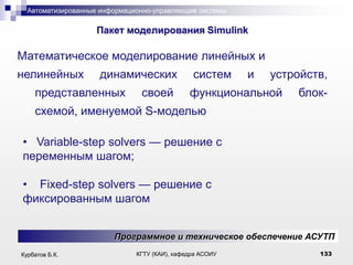 Автоматизированные информационно-управляющие системы

.

Пакет моделирования Simulink

Математическое моделирование линейных и
нелинейных

динамических

представленных

своей

систем

и

устройств,

функциональной

блок-

схемой, именуемой S-моделью
• Variable-step solvers — решение с
переменным шагом;
• Fixed-step solvers — решение с
фиксированным шагом
Программное и техническое обеспечение АСУТП
Курбатов Б.К.

КГТУ (КАИ), кафедра АСОИУ

133

 