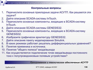 Автоматизированные информационно-управляющие системы

.

Контрольные вопросы
1. Перечислите основные прикладные задачи АСУТП. Как решаются эти
задачи?
2. Дайте описание SCADA-системы InTouch.
3. Перечислите основные компоненты, входящие в SCADA-систему
InTouch.
4. Дайте описание SCADA-системы GENESIS32.
5. Перечислите основные компоненты, входящие в SCADA-систему
GENESIS32.
6. Изобразите графически архитектуру GENESIS32.
7. Дайте описание пакету моделирования Simulink.
8. В каких режимах работает решатель дифференциальных уравнений?
9. Понятия приемника и источника.
10. Понятия "общего полюса" входа/выхода
11. Как осуществляется подключение точек ввода/вывода постоянного
тока к полупроводниковым полевым устройствам?
Программное и техническое обеспечение АСУТП
Курбатов Б.К.

КГТУ (КАИ), кафедра АСОИУ

138

 