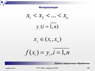 Автоматизированные информационно-управляющие системы

.

Интерполяция

x1

x2

...

xn

y (i 1, n)
i

xj

f ( xi )

( x1 , xn )

yi , i 1, n
Задача первичной обработки

Курбатов Б.К.

КГТУ (КАИ), кафедра АСОИУ

14

 