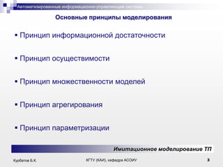 Автоматизированные информационно-управляющие системы

.

Основные принципы моделирования

 Принцип информационной достаточности

 Принцип осуществимости
 Принцип множественности моделей
 Принцип агрегирования

 Принцип параметризации
Имитационное моделирование ТП
Курбатов Б.К.

КГТУ (КАИ), кафедра АСОИУ

3

 
