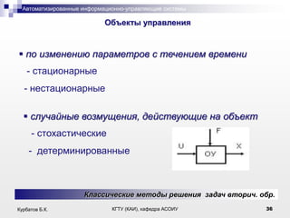 Автоматизированные информационно-управляющие системы

.

Объекты управления

 по изменению параметров с течением времени
- стационарные
- нестационарные
 случайные возмущения, действующие на объект
- стохастические
- детерминированные

Классические методы решения задач вторич. обр.
Курбатов Б.К.

КГТУ (КАИ), кафедра АСОИУ

36

 