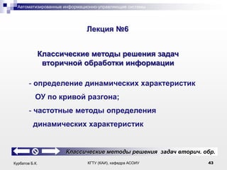 Автоматизированные информационно-управляющие системы

.

Лекция №6

Классические методы решения задач
вторичной обработки информации
- определение динамических характеристик
ОУ по кривой разгона;
- частотные методы определения
динамических характеристик

Классические методы решения задач вторич. обр.
Курбатов Б.К.

КГТУ (КАИ), кафедра АСОИУ

43

 