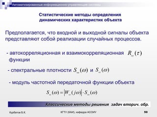 Автоматизированные информационно-управляющие системы

.

Статистические методы определения
динамических характеристик объекта

Предполагается, что входной и выходной сигналы объекта
представляют собой реализации случайных процессов.
- автокорреляционная и взаимокорреляционная Ruy ( )
функции
- спектральные плотности Suu ( ) и S uy ( )

- модуль частотной передаточной функции объекта
S uy ( )

Woy ( j ) S uu ( )

Классические методы решения задач вторич. обр.
Курбатов Б.К.

КГТУ (КАИ), кафедра АСОИУ

50

 