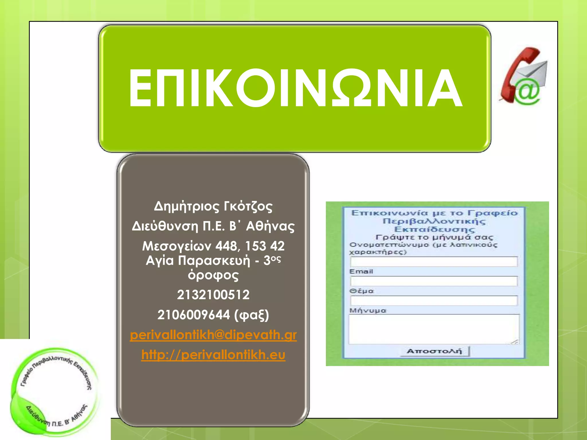 ΕΠΙΚΟΙΝΩΝΙΑ
Δημήτριος Γκότζος
Διεύθυνση Π.Ε. Β΄ Αθήνας
Mεσογείων 448, 153 42
Αγία Παρασκευή - 3ος
όροφος
2132100512
2106009644 (φαξ)
perivallontikh@dipevath.gr
http://perivallontikh.eu

 