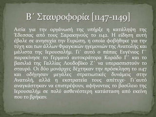 Αιτία για την οργάνωσή της υπήρξε η κατάληψη της
Έδεσσας από τους Σαρακηνούς το 1142. Η είδηση αυτή
έβαλε σε ανησυχία την Ευρώπη, η οποία φοβήθηκε για την
τύχη και των άλλων Φραγκικών ηγεμονιών της Ανατολής και
μάλιστα της Ιερουσαλήμ. Γι` αυτό ο πάπας Ευγένιος Γ΄
παρακίνησε το Γερμανό αυτοκράτορα Κοράδο Γ΄ και το
βασιλιά της Γαλλίας Λουδοβίκο Ζ΄ να υπερασπιστούν το
σταυρό. Οι δύο μονάρχες δέχτηκαν την πρόσκληση το 1147
και οδήγησαν μεγάλες στρατιωτικές δυνάμεις στην
Ανατολή, αλλά η εκστρατεία τους απέτυχε· Γι΄αυτό
αναγκάστηκαν να επιστρέψουν, αφήνοντας το βασίλειο της
Ιερουσαλήμ σε πολύ ασθενέστερη κατάσταση από εκείνη
που το βρήκαν.

 