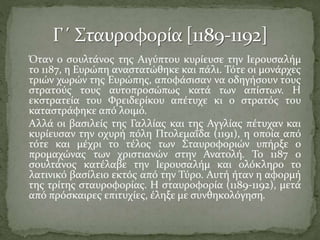 Όταν ο σουλτάνος της Αιγύπτου κυρίευσε την Ιερουσαλήμ
το 1187, η Ευρώπη αναστατώθηκε και πάλι. Τότε οι μονάρχες
τριών χωρών της Ευρώπης, αποφάσισαν να οδηγήσουν τους
στρατούς τους αυτοπροσώπως κατά των απίστων. Η
εκστρατεία του Φρειδερίκου απέτυχε κι ο στρατός του
καταστράφηκε από λοιμό.
Αλλά οι βασιλείς της Γαλλίας και της Αγγλίας πέτυχαν και
κυρίευσαν την οχυρή πόλη Πτολεμαΐδα (1191), η οποία από
τότε και μέχρι το τέλος των Σταυροφοριών υπήρξε ο
προμαχώνας των χριστιανών στην Ανατολή. Το 1187 ο
σουλτάνος κατέλαβε την Ιερουσαλήμ και ολόκληρο το
λατινικό βασίλειο εκτός από την Τύρο. Αυτή ήταν η αφορμή
της τρίτης σταυροφορίας. Η σταυροφορία (1189-1192), μετά
από πρόσκαιρες επιτυχίες, έληξε με συνθηκολόγηση.

 