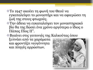 Το 1947 ακούει τη φωνή του Θεού να
εγκαταλείψει το μοναστήρι και να αφιερώσει τη
ζωή της στους φτωχούς.
Την άδεια να εγκαταλείψει τον μοναστηριακό
βίο θα της δώσει ένα χρόνο αργότερα ο ίδιος ο
Πάπας Πίος ΙΓ'.
Βγαίνει στις γειτονιές της Καλκούτας όπου
ξυπνάει από τα χαράματα
και φροντίζει νεογέννητα
και πληγές αρρώστων.

 