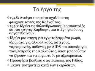Το έργο της
1948: Ανοίγει το πρώτο σχολείο στις
φτωχογειτονιές της Καλκούτας.
1950: Ιδρύει τις Φιλανθρωπικές Ιεραποστολές
και τις «Αγνές Καρδιές», μια στέγη για όσους
αργοπεθαίνουν.
Ιδρύει μια στέγη για εγκαταλειμμένα μωρά,
ιδρύματα για αλκοολικούς, άστεγους,
ναρκομανείς, ασθενείς με AIDS και αποικία για
τους λεπρούς της Καλκούτας, όπου μπορούσαν
να ζήσουν και να εργαστούν με αξιοπρέπεια.
Προσφέρει βοήθεια στις φυλακές της Ινδίας.
Έκανε εκστρατεία κατά των εκτρώσεων.

 