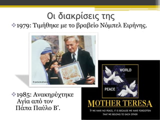 Οι διακρίσεις της
1979: Τιμήθηκε με το βραβείο Νόμπελ Ειρήνης.

1985: Ανακηρύχτηκε
Αγία από τον
Πάπα Παύλο Β’.

 