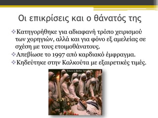 Οι επικρίσεις και ο θάνατός της
Κατηγορήθηκε για αδιαφανή τρόπο χειρισμού
των χορηγιών, αλλά και για φόνο εξ αμελείας σε
σχέση με τους ετοιμοθάνατους.
Απεβίωσε το 1997 από καρδιακό έμφραγμα.
Κηδεύτηκε στην Καλκούτα με εξαιρετικές τιμές.

 