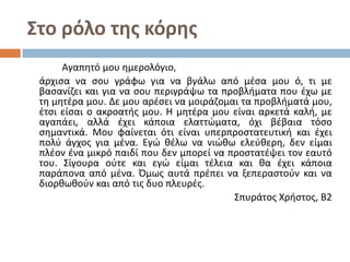 Στο ρόλο της κόρης
Αγαπητό μου ημερολόγιο,
άρχισα να σου γράφω για να βγάλω από μέσα μου ό, τι με
βασανίζει και για να σου περιγράψω τα προβλήματα που έχω με
τη μητέρα μου. Δε μου αρέσει να μοιράζομαι τα προβλήματά μου,
έτσι είσαι ο ακροατής μου. Η μητέρα μου είναι αρκετά καλή, με
αγαπάει, αλλά έχει κάποια ελαττώματα, όχι βέβαια τόσο
σημαντικά. Μου φαίνεται ότι είναι υπερπροστατευτική και έχει
πολύ άγχος για μένα. Εγώ θέλω να νιώθω ελεύθερη, δεν είμαι
πλέον ένα μικρό παιδί που δεν μπορεί να προστατέψει τον εαυτό
του. Σίγουρα ούτε και εγώ είμαι τέλεια και θα έχει κάποια
παράπονα από μένα. Όμως αυτά πρέπει να ξεπεραστούν και να
διορθωθούν και από τις δυο πλευρές.
Σπυράτος Χρήστος, Β2

 