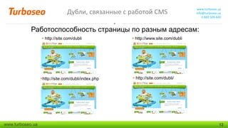 Дубли, связанные с работой CMS

www.turboseo.ua
info@turboseo.ua
0 800 509-600

Работоспособность страницы по разным адресам:
 http://site.com/dubli

http://site.com/dubli/index.php

www.turboseo.ua

 http://www.site.com/dubli

 http://site.com/dubli/

12

 