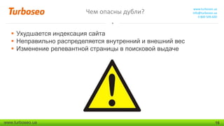 Чем опасны дубли?

www.turboseo.ua
info@turboseo.ua
0 800 509-600

 Ухудшается индексация сайта
 Неправильно распределяется внутренний и внешний вес
 Изменение релевантной страницы в поисковой выдаче

www.turboseo.ua

16

 