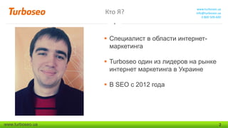 Кто Я?

www.turboseo.ua
info@turboseo.ua
0 800 509-600

 Специалист в области интернетмаркетинга
 Turboseo один из лидеров на рынке
интернет маркетинга в Украине
 В SEO с 2012 года

www.turboseo.ua

2

 