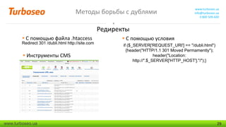 Методы борьбы с дублями

www.turboseo.ua
info@turboseo.ua
0 800 509-600

Редиректы
 С помощью файла .htaccess

Redirect 301 /dubli.html http://site.com

 Инструменты CMS

www.turboseo.ua

 С помощью условия
if ($_SERVER['REQUEST_URI'] == "/dubli.html")
{header("HTTP/1.1 301 Moved Permamently");
header("Location:
http://".$_SERVER['HTTP_HOST']."/");}

29

 