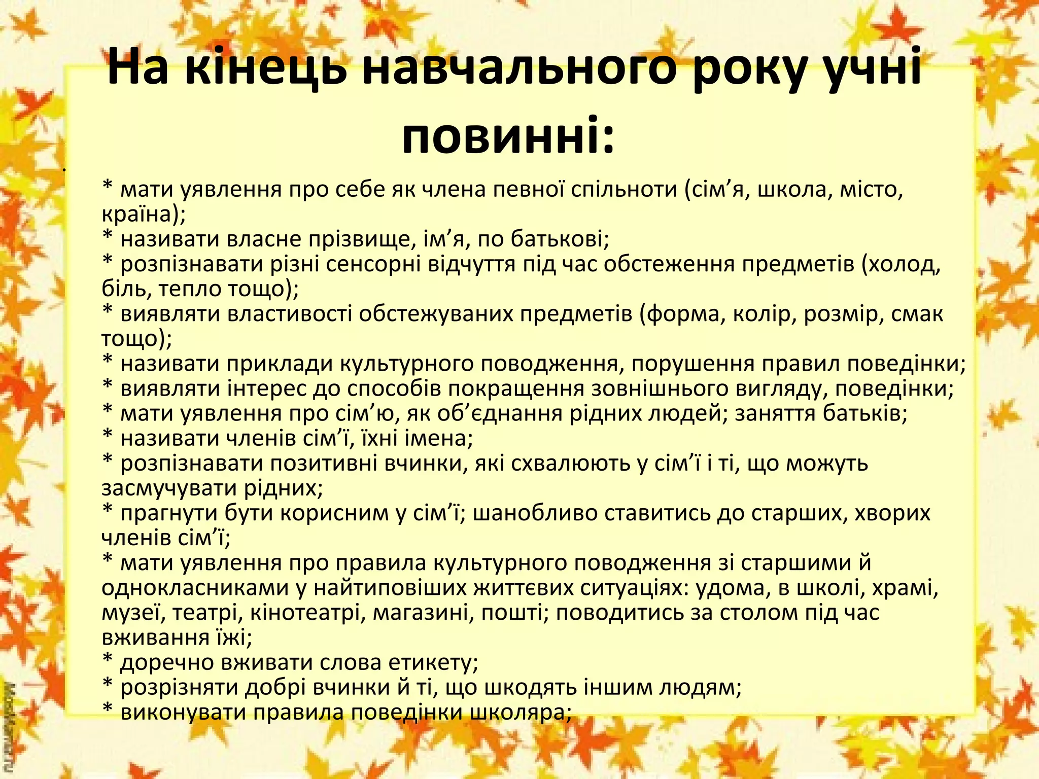 •

На кінець навчального року учні
повинні: 
* мати уявлення про себе як члена певної спільноти (сім’я, школа, місто, 
країна); 
* називати власне прізвище, ім’я, по батькові; 
* розпізнавати різні сенсорні відчуття під час обстеження предметів (холод, 
біль, тепло тощо); 
* виявляти властивості обстежуваних предметів (форма, колір, розмір, смак 
тощо); 
* називати приклади культурного поводження, порушення правил поведінки; 
* виявляти інтерес до способів покращення зовнішнього вигляду, поведінки; 
* мати уявлення про сім’ю, як об’єднання рідних людей; заняття батьків; 
* називати членів сім’ї, їхні імена; 
* розпізнавати позитивні вчинки, які схвалюють у сім’ї і ті, що можуть 
засмучувати рідних; 
* прагнути бути корисним у сім’ї; шанобливо ставитись до старших, хворих 
членів сім’ї; 
* мати уявлення про правила культурного поводження зі старшими й 
однокласниками у найтиповіших життєвих ситуаціях: удома, в школі, храмі, 
музеї, театрі, кінотеатрі, магазині, пошті; поводитись за столом під час 
вживання їжі; 
* доречно вживати слова етикету; 
* розрізняти добрі вчинки й ті, що шкодять іншим людям; 
* виконувати правила поведінки школяра; 
 

 
