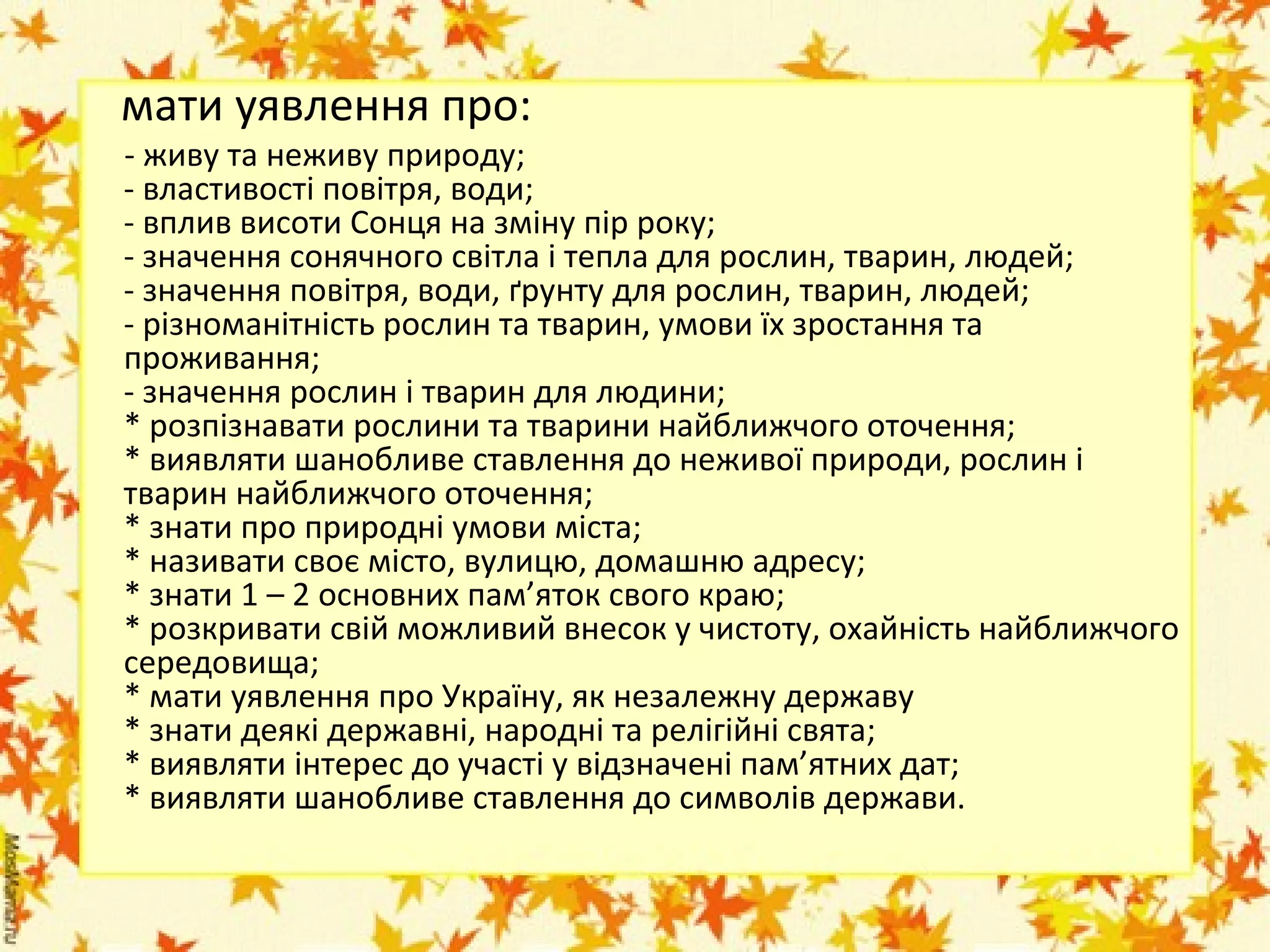 мати уявлення про:

- живу та неживу природу;
- властивості повітря, води;
- вплив висоти Сонця на зміну пір року;
- значення сонячного світла і тепла для рослин, тварин, людей;
- значення повітря, води, ґрунту для рослин, тварин, людей;
- різноманітність рослин та тварин, умови їх зростання та
проживання;
- значення рослин і тварин для людини;
* розпізнавати рослини та тварини найближчого оточення;
* виявляти шанобливе ставлення до неживої природи, рослин і
тварин найближчого оточення;
* знати про природні умови міста;
* називати своє місто, вулицю, домашню адресу;
* знати 1 – 2 основних пам’яток свого краю;
* розкривати свій можливий внесок у чистоту, охайність найближчого
середовища;
* мати уявлення про Україну, як незалежну державу
* знати деякі державні, народні та релігійні свята;
* виявляти інтерес до участі у відзначені пам’ятних дат;
* виявляти шанобливе ставлення до символів держави.

 