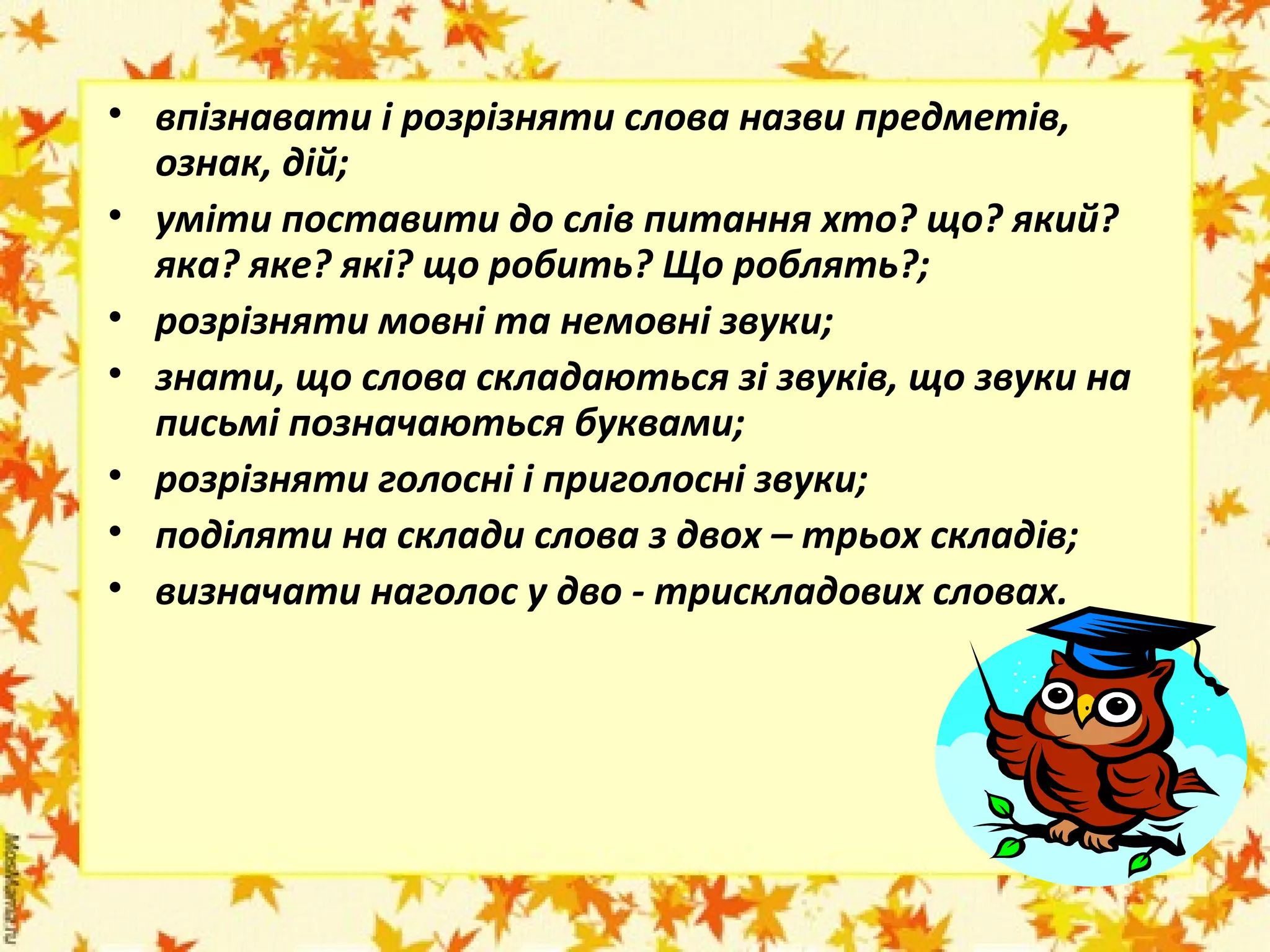 • впізнавати і розрізняти слова назви предметів,
ознак, дій;
• уміти поставити до слів питання хто? що? який?
яка? яке? які? що робить? Що роблять?;
• розрізняти мовні та немовні звуки;
• знати, що слова складаються зі звуків, що звуки на
письмі позначаються буквами;
• розрізняти голосні і приголосні звуки;
• поділяти на склади слова з двох – трьох складів;
• визначати наголос у дво - трискладових словах.

 