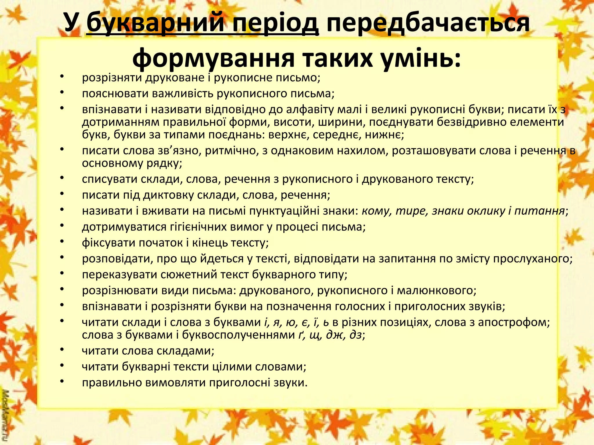 У букварний період передбачається
формування таких умінь:
• розрізняти друковане і рукописне письмо;
•
•
•
•
•
•
•
•
•
•
•
•
•
•
•
•

пояснювати важливість рукописного письма;
впізнавати і називати відповідно до алфавіту малі і великі рукописні букви; писати їх з
дотриманням правильної форми, висоти, ширини, поєднувати безвідривно елементи
букв, букви за типами поєднань: верхнє, середнє, нижнє;
писати слова зв’язно, ритмічно, з однаковим нахилом, розташовувати слова і речення в
основному рядку;
списувати склади, слова, речення з рукописного і друкованого тексту;
писати під диктовку склади, слова, речення;
називати і вживати на письмі пунктуаційні знаки: кому, тире, знаки оклику і питання;
дотримуватися гігієнічних вимог у процесі письма;
фіксувати початок і кінець тексту;
розповідати, про що йдеться у тексті, відповідати на запитання по змісту прослуханого;
переказувати сюжетний текст букварного типу;
розрізнювати види письма: друкованого, рукописного і малюнкового;
впізнавати і розрізняти букви на позначення голосних і приголосних звуків;
читати склади і слова з буквами і, я, ю, є, ї, ь в різних позиціях, слова з апострофом;
слова з буквами і буквосполученнями ґ, щ, дж, дз;
читати слова складами;
читати букварні тексти цілими словами;
правильно вимовляти приголосні звуки.

 