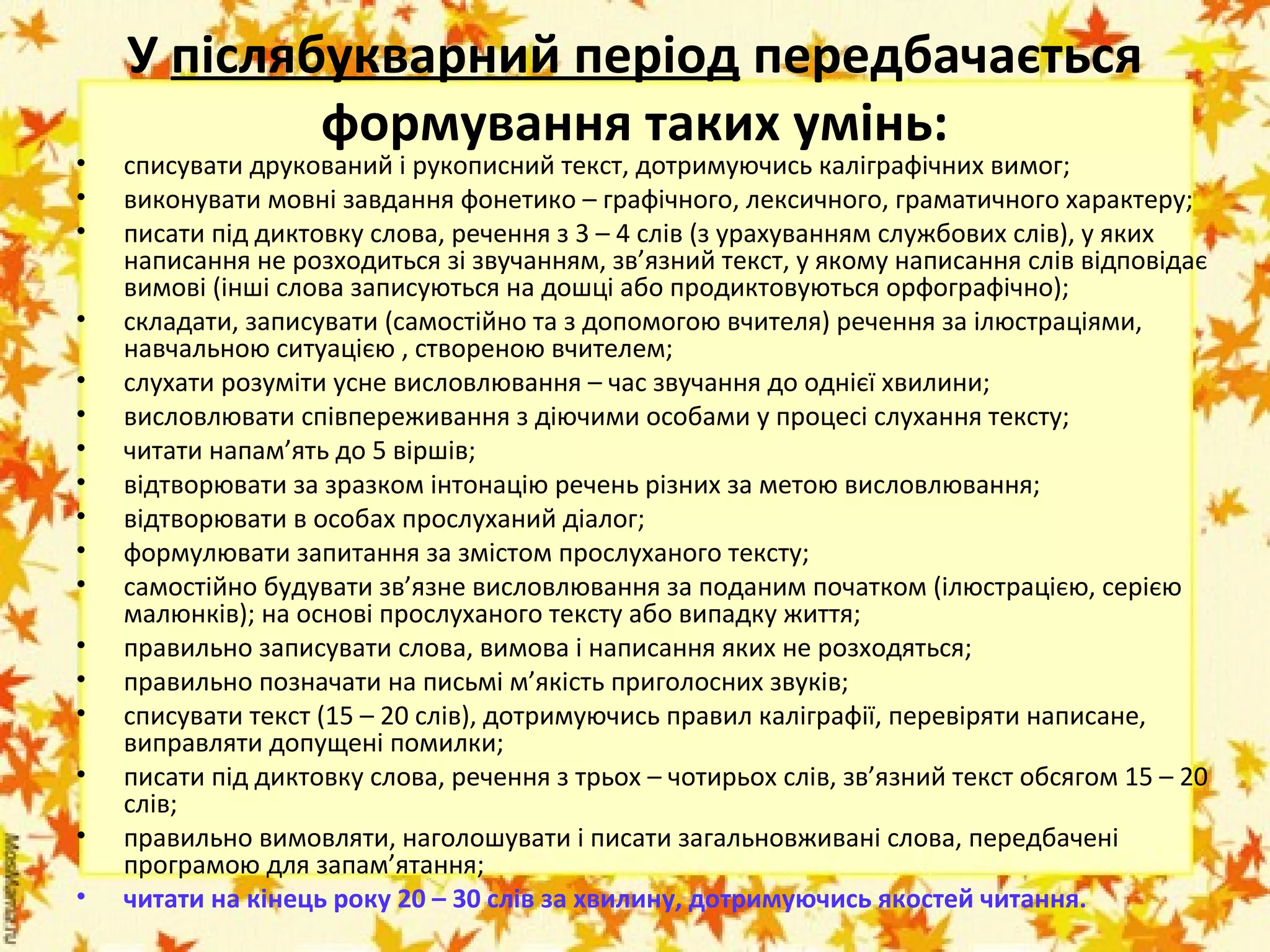 •
•
•
•
•
•
•
•
•
•
•
•
•
•
•
•
•

У післябукварний період передбачається 
формування таких умінь:

списувати друкований і рукописний текст, дотримуючись каліграфічних вимог;
виконувати мовні завдання фонетико – графічного, лексичного, граматичного характеру;
писати під диктовку слова, речення з 3 – 4 слів (з урахуванням службових слів), у яких
написання не розходиться зі звучанням, зв’язний текст, у якому написання слів відповідає
вимові (інші слова записуються на дошці або продиктовуються орфографічно);
складати, записувати (самостійно та з допомогою вчителя) речення за ілюстраціями,
навчальною ситуацією , створеною вчителем;
слухати розуміти усне висловлювання – час звучання до однієї хвилини;
висловлювати співпереживання з діючими особами у процесі слухання тексту;
читати напам’ять до 5 віршів;
відтворювати за зразком інтонацію речень різних за метою висловлювання;
відтворювати в особах прослуханий діалог;
формулювати запитання за змістом прослуханого тексту;
самостійно будувати зв’язне висловлювання за поданим початком (ілюстрацією, серією
малюнків); на основі прослуханого тексту або випадку життя;
правильно записувати слова, вимова і написання яких не розходяться;
правильно позначати на письмі м’якість приголосних звуків;
списувати текст (15 – 20 слів), дотримуючись правил каліграфії, перевіряти написане,
виправляти допущені помилки;
писати під диктовку слова, речення з трьох – чотирьох слів, зв’язний текст обсягом 15 – 20
слів;
правильно вимовляти, наголошувати і писати загальновживані слова, передбачені
програмою для запам’ятання;
читати на кінець року 20 – 30 слів за хвилину, дотримуючись якостей читання.

 
