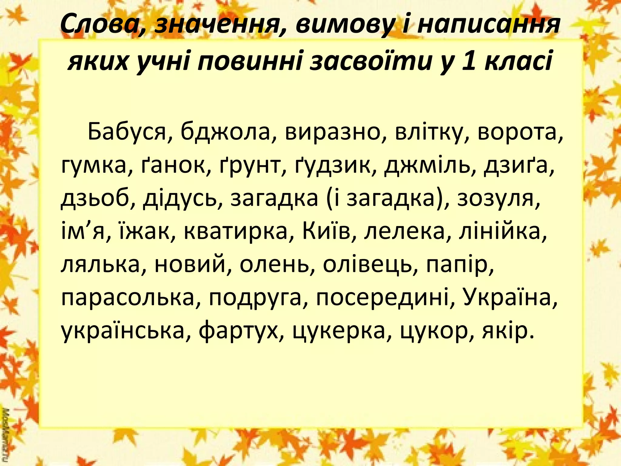 Слова, значення, вимову і написання
яких учні повинні засвоїти у 1 класі
Бабуся, бджола, виразно, влітку, ворота,
гумка, ґанок, ґрунт, ґудзик, джміль, дзиґа,
дзьоб, дідусь, загадка (і загадка), зозуля,
ім’я, їжак, кватирка, Київ, лелека, лінійка,
лялька, новий, олень, олівець, папір,
парасолька, подруга, посередині, Україна,
українська, фартух, цукерка, цукор, якір.

 