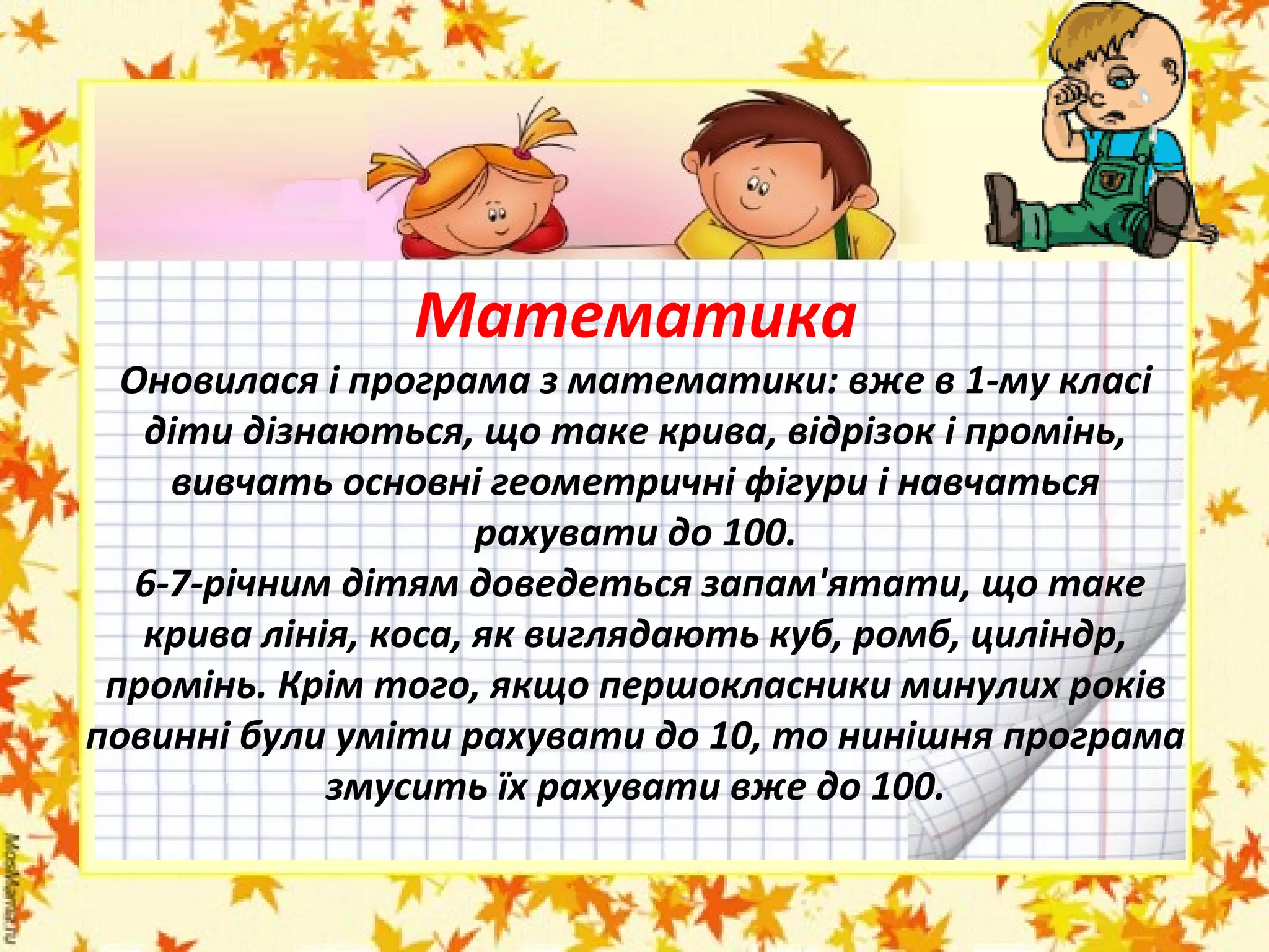 Математика

Оновилася і програма з математики: вже в 1-му класі
діти дізнаються, що таке крива, відрізок і промінь,
вивчать основні геометричні фігури і навчаться
рахувати до 100.
6-7-річним дітям доведеться запам'ятати, що таке
крива лінія, коса, як виглядають куб, ромб, циліндр,
промінь. Крім того, якщо першокласники минулих років
повинні були уміти рахувати до 10, то нинішня програма
змусить їх рахувати вже до 100.

 