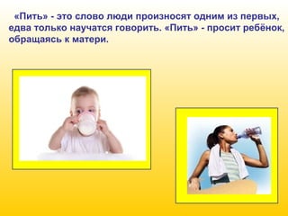 «Пить» - это слово люди произносят одним из первых,
едва только научатся говорить. «Пить» - просит ребёнок,
обращаясь к матери.

 