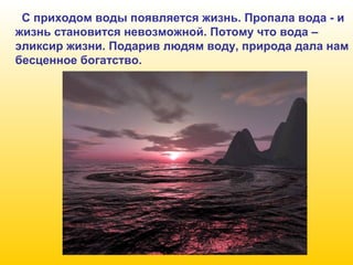 С приходом воды появляется жизнь. Пропала вода - и
жизнь становится невозможной. Потому что вода –
эликсир жизни. Подарив людям воду, природа дала нам
бесценное богатство.

 