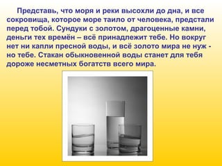 Представь, что моря и реки высохли до дна, и все
сокровища, которое море таило от человека, предстали
перед тобой. Сундуки с золотом, драгоценные камни,
деньги тех времён – всё принадлежит тебе. Но вокруг
нет ни капли пресной воды, и всё золото мира не нуж но тебе. Стакан обыкновенной воды станет для тебя
дороже несметных богатств всего мира.

 