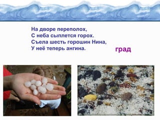 На дворе переполох,
С неба сыплется горох.
Съела шесть горошин Нина,
У неё теперь ангина.

град

 