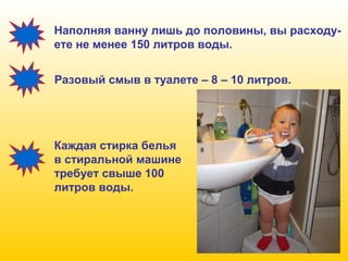 Наполняя ванну лишь до половины, вы расходуете не менее 150 литров воды.
Разовый смыв в туалете – 8 – 10 литров.

Каждая стирка белья
в стиральной машине
требует свыше 100
литров воды.

 