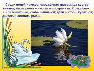 Среди полей и лесов, окружённая травами да кустарниками, текла речка – чистая и прозрачная. К реке спешили животные, чтобы напиться; дети – чтобы купаться;
рыбаки наловить рыбы.

 