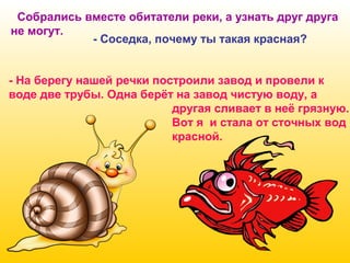 Собрались вместе обитатели реки, а узнать друг друга
не могут.
- Соседка, почему ты такая красная?
- На берегу нашей речки построили завод и провели к
воде две трубы. Одна берёт на завод чистую воду, а
другая сливает в неё грязную.
Вот я и стала от сточных вод
красной.

 