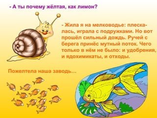 - А ты почему жёлтая, как лимон?
- Жила я на мелководье: плескалась, играла с подружками. Но вот
прошёл сильный дождь. Ручей с
берега принёс мутный поток. Чего
только в нём не было: и удобрения,
и ядохимикаты, и отходы.
Пожелтела наша заводь…

 