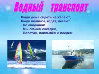 Люди дома сидеть не желают,
Люди плавают, ездят, летают.
- До свидания!
- Мы скажем соседям,
- Полетим, поплывём и поедем!

 