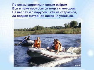 По рекам широким и синим озёрам
Вся в пене проносится лодка с мотором.
На вёслах и с парусом, как не стараться,
За лодкой моторной никак не угнаться.

 