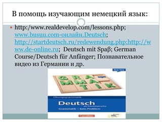 В помощь изучающим немецкий язык:
 http:/www.realdevelop.com/lessons.php;

www.busuu.com-онлайн.Deutsch;
http://startdeutsch.ru/redewendung.php;http://w
ww.de-online.ru; Deutsch mit Spaβ; German
Course/Deutsch für Anfänger; Познавательное
видео из Германии и др.

 